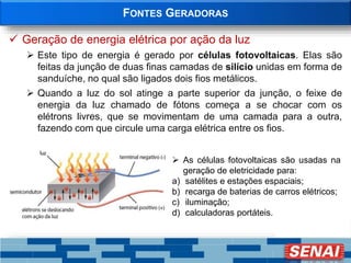 FONTES GERADORAS
 Geração de energia elétrica por ação da luz
 Este tipo de energia é gerado por células fotovoltaicas. Elas são
feitas da junção de duas finas camadas de silício unidas em forma de
sanduíche, no qual são ligados dois fios metálicos.
 Quando a luz do sol atinge a parte superior da junção, o feixe de
energia da luz chamado de fótons começa a se chocar com os
elétrons livres, que se movimentam de uma camada para a outra,
fazendo com que circule uma carga elétrica entre os fios.
 As células fotovoltaicas são usadas na
geração de eletricidade para:
a) satélites e estações espaciais;
b) recarga de baterias de carros elétricos;
c) iluminação;
d) calculadoras portáteis.
 