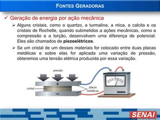 FONTES GERADORAS
 Geração de energia por ação mecânica
 Alguns cristais, como o quartzo, a turmalina, a mica, a calcita e os
cristais de Rochelle, quando submetidos a ações mecânicas, como a
compressão e a torção, desenvolvem uma diferença de potencial.
Eles são chamados de piezoelétricos.
 Se um cristal de um desses materiais for colocado entre duas placas
metálicas e sobre elas for aplicada uma variação de pressão,
obteremos uma tensão elétrica produzida por essa variação.
 