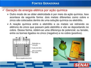 FONTES GERADORAS
 Geração de energia elétrica por ação química
 Outro modo de se obter eletricidade é por meio da ação química. Isso
acontece da seguinte forma: dois metais diferentes como cobre e
zinco são colocados dentro de uma solução química ou eletrólito.
 A reação química entre o eletrólito e os metais vai retirando os
elétrons do zinco que passam pelo eletrólito e vão se depositando no
cobre. Dessa forma, obtém-se uma diferença de potencial, ou tensão,
entre os bornes ligados no zinco (negativo) e no cobre (positivo).
 