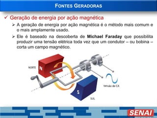 FONTES GERADORAS
 Geração de energia por ação magnética
 A geração de energia por ação magnética é o método mais comum e
o mais amplamente usado.
 Ele é baseado na descoberta de Michael Faraday que possibilita
produzir uma tensão elétrica toda vez que um condutor – ou bobina –
corta um campo magnético.
 