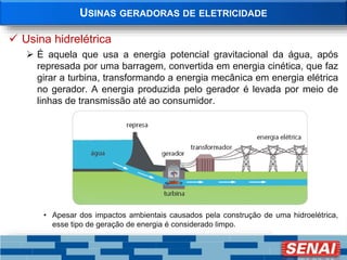USINAS GERADORAS DE ELETRICIDADE
 Usina hidrelétrica
 É aquela que usa a energia potencial gravitacional da água, após
represada por uma barragem, convertida em energia cinética, que faz
girar a turbina, transformando a energia mecânica em energia elétrica
no gerador. A energia produzida pelo gerador é levada por meio de
linhas de transmissão até ao consumidor.
• Apesar dos impactos ambientais causados pela construção de uma hidroelétrica,
esse tipo de geração de energia é considerado limpo.
 