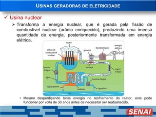 USINAS GERADORAS DE ELETRICIDADE
 Usina nuclear
 Transforma a energia nuclear, que é gerada pela fissão de
combustível nuclear (urânio enriquecido), produzindo uma imensa
quantidade de energia, posteriormente transformada em energia
elétrica.
• Mesmo desperdiçando tanta energia no resfriamento do reator, este pode
funcionar por volta de 30 anos antes de necessitar ser reabastecido.
 