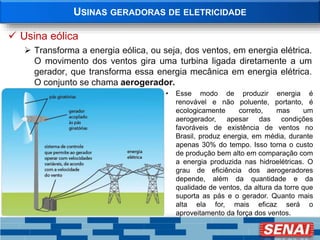 USINAS GERADORAS DE ELETRICIDADE
 Usina eólica
 Transforma a energia eólica, ou seja, dos ventos, em energia elétrica.
O movimento dos ventos gira uma turbina ligada diretamente a um
gerador, que transforma essa energia mecânica em energia elétrica.
O conjunto se chama aerogerador.
• Esse modo de produzir energia é
renovável e não poluente, portanto, é
ecologicamente correto, mas um
aerogerador, apesar das condições
favoráveis de existência de ventos no
Brasil, produz energia, em média, durante
apenas 30% do tempo. Isso torna o custo
de produção bem alto em comparação com
a energia produzida nas hidroelétricas. O
grau de eficiência dos aerogeradores
depende, além da quantidade e da
qualidade de ventos, da altura da torre que
suporta as pás e o gerador. Quanto mais
alta ela for, mais eficaz será o
aproveitamento da força dos ventos.
 