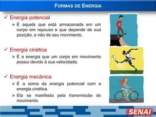 FORMAS DE ENERGIA
 Energia potencial
 É aquela que está armazenada em um
corpo em repouso e que depende de sua
posição, e não de seu movimento.
 Energia cinética
 É a energia que um corpo em movimento
possui devido à sua velocidade.
 Energia mecânica
 É a soma da energia potencial com a
energia cinética.
 Ela se manifesta pela transmissão do
movimento.
 
