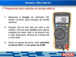 USANDO O MULTÍMETRO
 Preparando para medição de tensão elétrica
1. Selecione a função de voltímetro DC
(Direct Current), para medição de tensão
contínua.
2. Quando não se tem ideia do valor a ser
medido, inicia-se pela escala (para alguns
modelos) de maior valor e, de acordo com
o valor observado, diminui-se a escala até
o valor ideal.
3. Inserir as pontas de prova: cabo vermelho
no borne V/Ω e o cabo preto no COM.
 