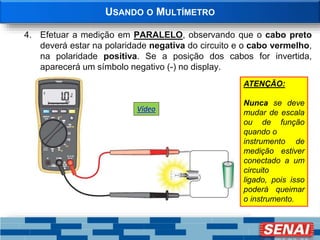 USANDO O MULTÍMETRO
4. Efetuar a medição em PARALELO, observando que o cabo preto
deverá estar na polaridade negativa do circuito e o cabo vermelho,
na polaridade positiva. Se a posição dos cabos for invertida,
aparecerá um símbolo negativo (-) no display.
ATENÇÃO:
Nunca se deve
mudar de escala
ou de função
quando o
instrumento de
medição estiver
conectado a um
circuito
ligado, pois isso
poderá queimar
o instrumento.
Vídeo
 