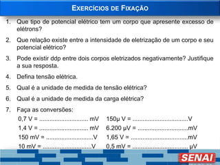 EXERCÍCIOS DE FIXAÇÃO
1. Que tipo de potencial elétrico tem um corpo que apresente excesso de
elétrons?
2. Que relação existe entre a intensidade de eletrização de um corpo e seu
potencial elétrico?
3. Pode existir ddp entre dois corpos eletrizados negativamente? Justifique
a sua resposta.
4. Defina tensão elétrica.
5. Qual é a unidade de medida de tensão elétrica?
6. Qual é a unidade de medida da carga elétrica?
7. Faça as conversões:
0,7 V = ............................. mV 150µ V = .................................V
1,4 V = ............................. mV 6.200 µV = ..............................mV
150 mV = ............................V 1,65 V = ..................................mV
10 mV = .............................V 0,5 mV = ................................. µV
 