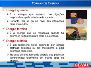 FORMAS DE ENERGIA
 Energia química
 É a energia que aparece nas ligações
responsáveis pela estrutura da matéria.
 Portanto, ela se dá no nível das interações
entre moléculas.
 Energia térmica
 É a energia que se manifesta quando há
diferença de temperatura entre dois corpos.
 Energia elétrica
 É um fenômeno físico originado por cargas
elétricas estáticas ou em movimento e pela
interação entre elas.
 Trata-se de uma forma de energia que pode ser
transformada facilmente em outros tipos de
energia.
 