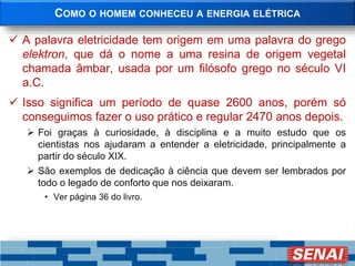 COMO O HOMEM CONHECEU A ENERGIA ELÉTRICA
 A palavra eletricidade tem origem em uma palavra do grego
elektron, que dá o nome a uma resina de origem vegetal
chamada âmbar, usada por um filósofo grego no século VI
a.C.
 Isso significa um período de quase 2600 anos, porém só
conseguimos fazer o uso prático e regular 2470 anos depois.
 Foi graças à curiosidade, à disciplina e a muito estudo que os
cientistas nos ajudaram a entender a eletricidade, principalmente a
partir do século XIX.
 São exemplos de dedicação à ciência que devem ser lembrados por
todo o legado de conforto que nos deixaram.
• Ver página 36 do livro.
 