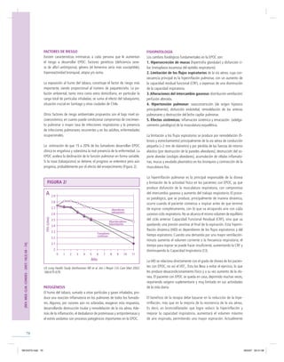 70
FACTORES DE RIESGO
Existen características intrínsecas a cada persona que le aumentan
el riesgo a desarrollar EPOC: factores genéticos (deﬁciencia seve-
ra de alfa1-antitripsina), género (el femenino sería más susceptible),
hiperreactividad bronquial, atopia y/o asma.
La exposición al humo del tabaco, constituye el factor de riesgo más
importante, siendo proporcional al número de paquetes/año. La po-
lución ambiental, tanto intra como extra domiciliaria, en particular la
carga total de partículas inhaladas, se suma al efecto del tabaquismo,
situación crucial en Santiago y otras ciudades de Chile.
Otros factores de riesgo ambientales propuestos son el bajo nivel so-
cioeconómico, en cuanto puede condicionar compromiso de crecimien-
to pulmonar o mayor tasa de infecciones respiratorias y la presencia
de infecciones pulmonares recurrentes y en los adultos, enfermedades
ocupacionales.
La estimación de que 15 a 20% de los fumadores desarrollan EPOC
clínica es engañosa y subestima la real presencia de la enfermedad. La
EPOC acelera la declinación de la función pulmonar en forma variable.
Si la noxa (tabaquismo) se detiene, el progreso se enlentece pero aún
progresa, probablemente por el efecto del envejecimiento (Figura 2).
PATOGÉNESIS
El humo del tabaco, sumado a otras partículas y gases inhalados, pro-
duce una reacción inﬂamatoria en los pulmones de todos los fumado-
res. Algunos, por razones aún no aclaradas, exageran esta respuesta,
desarrollando destrucción tisular y remodelación de la vía aérea. Ade-
más de la inﬂamación, el desbalance de proteinasas y antiproteinasas y
el estrés oxidativo son procesos patogénicos importantes en la EPOC.
US Lung Health Study (Anthonisen NR et al. Am J Respir Crit Care Med 2002;
166:675-679.
FISIOPATOLOGÍA
Los cambios ﬁsiológicos fundamentales en la EPOC son:
1. Hipersecreción de mucus (hipertroﬁa glandular) y disfunción ci-
liar (metaplasia escamosa del epitelio respiratorio).
2. Limitación de los ﬂujos espiratorios de la vía aérea, cuya con-
secuencia principal es la hiperinﬂación pulmonar, con un aumento de
la capacidad residual funcional (CRF), a expensas de una disminución
de la capacidad inspiratoria.
3.Alteraciones del intercambio gaseoso: distribución ventilación/
perfusión alterada.
4. Hipertensión pulmonar: vasoconstricción (de origen hipóxico
principalmente), disfunción endotelial, remodelación de las arterias
pulmonares y destrucción del lecho capilar pulmonar.
5. Efectos sistémicos: inﬂamación sistémica y emaciación (adelga-
zamiento patológico) de la musculatura esquelética.
La limitación a los ﬂujos espiratorios se produce por remodelación (ﬁ-
brosis y estrechamiento) principalmente de la vía aérea de conducción
pequeña (<2 mm de diámetro) y por pérdida de las fuerzas de retorno
elástico (por destrucción de la paredes alveolares), destrucción del so-
porte alveolar (anclajes alveolares), acumulación de células inﬂamato-
rias, mucus y exudado plasmático en los bronquios y contracción de la
musculatura lisa.
La hiperinﬂación pulmonar es la principal responsable de la disnea
y limitación de la actividad física en los pacientes con EPOC, ya que
produce disfunción de la musculatura respiratoria, con compromiso
del intercambio gaseoso y aumento del trabajo respiratorio. El proce-
so patológico, que se produce, principalmente de manera dinámica,
ocurre cuando el paciente comienza a inspirar antes de que termine
de espirar completamente, con lo que va atrapando aire con cada
sucesivo ciclo respiratorio. No se alcanza el mismo volumen de equilibrio
del ciclo anterior Capacidad Funcional Residual (CRF), sino que va
quedando una presión positiva al ﬁnal de la espiración. Esta hiperin-
ﬂación dinámica (HID) es dependiente de los ﬂujos espiratorios y del
tiempo espiratorio. Cuando una demanda por una mayor ventilación-
minuto aumenta el volumen corriente o la frecuencia respiratoria, el
tiempo para espirar se puede hacer insuﬁciente, aumentando la CRF y
disminuyendo la Capacidad Inspiratoria (CI).
La HID se relaciona directamente con el grado de disnea de los pacien-
tes con EPOC, no así el VEF1
. Ésta los lleva a evitar el ejercicio, lo que
les produce desacondicionamiento físico y a su vez aumento de la dis-
nea. El paciente con EPOC se queda en casa, deprimido muchas veces,
requiriendo oxígeno suplementario y muy limitado en sus actividades
de la vida diaria.
El beneficio de la terapia debe basarse en la reducción de la hipe-
rinflación, más que en la mejoría de la resistencia de la vía aérea.
Es decir, un broncodilatador que logre reducir la hiperinflación y
mejorar la capacidad inspiratoria, aumentará el volumen máximo
de aire inspirado, permitiendo una mayor espiración. Actualmente
[REV.MED.CLIN.CONDES-2007;18(2)68-74]
FIGURA 2/
2.9
2.8
2.7
2.6
2.5
2.4
2.3
2.2
2.1
2
0 1 2 3 4 5 6 7 8 9 10 11
FEV1(Litres)
A
Abandonan
tabaquismo
Abandonadores
intermitentes
Año
Fumadores
contínuos
REVISTA.indd 70REVISTA.indd 70 30/5/07 03:41:5830/5/07 03:41:58
 