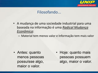 Filosofando... 
•A mudança de uma sociedade industrial para uma baseada na informação é uma Radical Mudança Econômica: 
–Material tem menos valor e Informação tem mais valor 
•Antes: quanto menos pessoas possuísse algo, maior o valor. 
•Hoje: quanto mais pessoas possuem algo, maior o valor.  