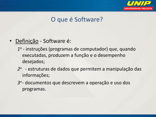 O que é Software? 
•Definição - Software é: 
1o - instruções (programas de computador) que, quando executadas, produzem a função e o desempenho desejados; 
2o - estruturas de dados que permitem a manipulação das informações; 
3o - documentos que descrevem a operação e uso dos programas.  
