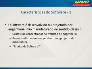 Características do Software - 1 
•O Software é desenvolvido ou projetado por engenharia, não manufaturado no sentido clássico: 
–Custos são concentrados no trabalho de engenharia. 
–Projetos não podem ser geridos como projetos de manufatura. 
–“Fábrica de Software!”  