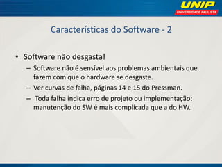 Características do Software - 2 
•Software não desgasta! 
–Software não é sensível aos problemas ambientais que fazem com que o hardware se desgaste. 
–Ver curvas de falha, páginas 14 e 15 do Pressman. 
– Toda falha indica erro de projeto ou implementação: manutenção do SW é mais complicada que a do HW.  