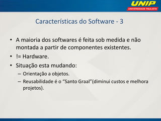 Características do Software - 3 
•A maioria dos softwares é feita sob medida e não montada a partir de componentes existentes. 
•!= Hardware. 
•Situação esta mudando: 
–Orientação a objetos. 
–Reusabilidade é o “Santo Graal”(diminui custos e melhora projetos).  