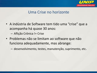 Uma Crise no horizonte 
•A indústria de Software tem tido uma “crise” que a acompanha há quase 30 anos: 
–Aflição Crônica != Crise 
•Problemas não se limitam ao software que não funciona adequadamente, mas abrange: 
–desenvolvimento, testes, manutenção, suprimento, etc.  