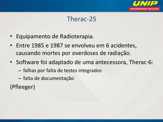 Therac-25 
•Equipamento de Radioterapia. 
•Entre 1985 e 1987 se envolveu em 6 acidentes, causando mortes por overdoses de radiação. 
•Software foi adaptado de uma antecessora, Therac-6: 
–falhas por falta de testes integrados 
–falta de documentação 
(Pfleeger)  
