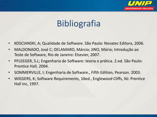 Bibliografia 
•KOSCIANSKI, A; Qualidade de Software. São Paulo: Novatec Editora, 2006. 
•MALDONADO, José C; DELAMARO, Márcio; JINO, Mário; Introdução ao Teste de Software, Rio de Janeiro: Elsevier, 2007. 
•PFLEEGER, S.L; Engenharia de Software: teoria e prática. 2.ed. São Paulo: Prentice Hall, 2004. 
•SOMMERVILLE, I; Engenharia de Software., Fifth Edition, Pearson. 2003. 
•WIEGERS, K; Software Requirements, 10ed., Englewood Cliffs, NJ: Prentice Hall Inc, 1997.  