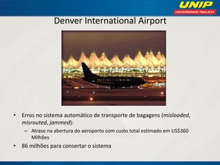 Denver International Airport 
•Erros no sistema automático de transporte de bagagens (misloaded, misrouted, jammed): 
–Atraso na abertura do aeroporto com custo total estimado em US$360 Milhões 
•86 milhões para consertar o sistema  