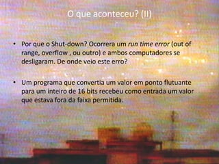 O que aconteceu? (II) 
•Por que o Shut-down? Ocorrera um run time error (out of range, overflow , ou outro) e ambos computadores se desligaram. De onde veio este erro? 
•Um programa que convertia um valor em ponto flutuante para um inteiro de 16 bits recebeu como entrada um valor que estava fora da faixa permitida.  