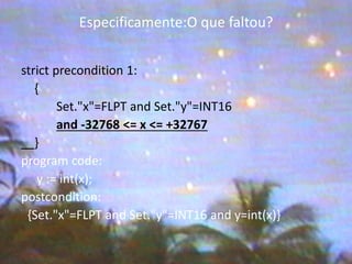 Especificamente:O que faltou? 
strict precondition 1: 
{ 
Set."x"=FLPT and Set."y"=INT16 
and -32768 <= x <= +32767 
} 
program code: 
y := int(x); 
postcondition: 
{Set."x"=FLPT and Set."y"=INT16 and y=int(x)}  