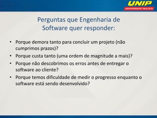 Perguntas que Engenharia de Software quer responder: 
•Porque demora tanto para concluir um projeto (não cumprimos prazos)? 
•Porque custa tanto (uma ordem de magnitude a mais)? 
•Porque não descobrimos os erros antes de entregar o software ao cliente? 
•Porque temos dificuldade de medir o progresso enquanto o software está sendo desenvolvido?  