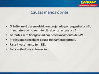 Causas menos óbvias 
•O Software é desenvolvido ou projetado por engenharia, não manufaturado no sentido clássico (característica 1). 
•Gerentes sem background em desenvolvimento de SW. 
•Profissionais recebem pouco treinamento formal. 
•Falta investimento (em ES). 
•Falta métodos e automação.  