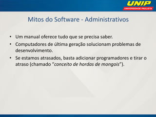 Mitos do Software - Administrativos 
•Um manual oferece tudo que se precisa saber. 
•Computadores de última geração solucionam problemas de desenvolvimento. 
•Se estamos atrasados, basta adicionar programadores e tirar o atraso (chamado “conceito de hordas de mongois”).  