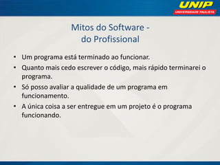 Mitos do Software - do Profissional 
•Um programa está terminado ao funcionar. 
•Quanto mais cedo escrever o código, mais rápido terminarei o programa. 
•Só posso avaliar a qualidade de um programa em funcionamento. 
•A única coisa a ser entregue em um projeto é o programa funcionando.  