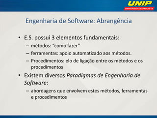 Engenharia de Software: Abrangência 
•E.S. possui 3 elementos fundamentais: 
–métodos: “como fazer” 
–ferramentas: apoio automatizado aos métodos. 
–Procedimentos: elo de ligação entre os métodos e os procedimentos 
•Existem diversos Paradigmas de Engenharia de Software: 
–abordagens que envolvem estes métodos, ferramentas e procedimentos  