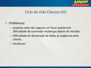 Ciclo de Vida Clássico (III) 
•Problemas: 
–projetos reais não seguem um fluxo seqüencial: dificuldade de acomodar mudanças depois de iniciado. 
–Dificuldade de declaração de todas as exigências pelo cliente. 
–Paciência!  