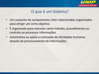 O que é um Sistema? 
•Um conjunto de componentes inter-relacionados organizados para atingir um certo objetivo. 
•É organizado para executar certo método, procedimento ou controle ao processar informações. 
•Automatiza ou apóia a realização de atividades humanas através do processamento de informações.  