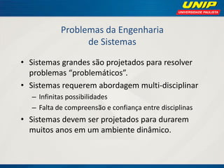 Problemas da Engenharia de Sistemas 
•Sistemas grandes são projetados para resolver problemas “problemáticos”. 
•Sistemas requerem abordagem multi-disciplinar 
–Infinitas possibilidades 
–Falta de compreensão e confiança entre disciplinas 
•Sistemas devem ser projetados para durarem muitos anos em um ambiente dinâmico.  