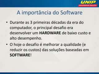 A importância do Software 
•Durante as 3 primeiras décadas da era do computador, o principal desafio era desenvolver um HARDWARE de baixo custo e alto desempenho. 
•O hoje o desafio é melhorar a qualidade (e reduzir os custos) das soluções baseadas em SOFTWARE!  