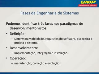 Fases da Engenharia de Sistemas 
Podemos identificar três fases nos paradigmas de desenvolvimento vistos: 
•Definição: 
–Determina viabilidade, requisitos do software, especifica e projeta o sistema. 
•Desenvolvimento: 
–Implementação, integração e instalação. 
•Operação: 
–manutenção, correção e evolução.  