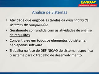 Análise de Sistemas 
•Atividade que engloba as tarefas da engenharia de sistemas de computador. 
•Geralmente confundida com as atividades de análise de requisitos. 
•Concentra-se em todos os elementos do sistema, não apenas software. 
•Trabalha na fase de DEFINIÇÃO do sistema: especifica o sistema para o trabalho de desenvolvimento.  