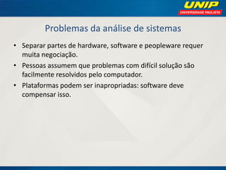 Problemas da análise de sistemas 
•Separar partes de hardware, software e peopleware requer muita negociação. 
•Pessoas assumem que problemas com difícil solução são facilmente resolvidos pelo computador. 
•Plataformas podem ser inapropriadas: software deve compensar isso.  