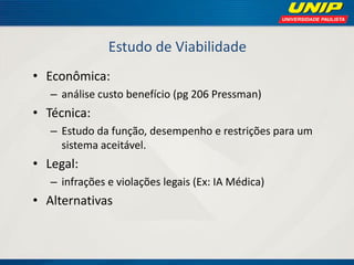 Estudo de Viabilidade 
•Econômica: 
–análise custo benefício (pg 206 Pressman) 
•Técnica: 
–Estudo da função, desempenho e restrições para um sistema aceitável. 
•Legal: 
–infrações e violações legais (Ex: IA Médica) 
•Alternativas  