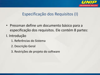 Especificação dos Requisitos (I) 
•Pressman define um documento básico para a especificação dos requisitos. Ele contém 8 partes: 
I. Introdução 
1. Referências do Sistema 
2. Descrição Geral 
3. Restrições de projeto do software  
