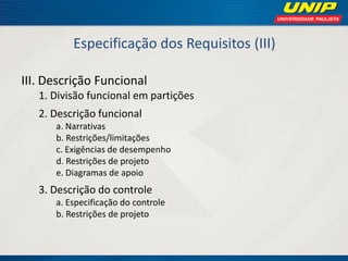 Especificação dos Requisitos (III) 
III. Descrição Funcional 
1. Divisão funcional em partições 
2. Descrição funcional 
a. Narrativas 
b. Restrições/limitações 
c. Exigências de desempenho 
d. Restrições de projeto 
e. Diagramas de apoio 
3. Descrição do controle 
a. Especificação do controle 
b. Restrições de projeto  