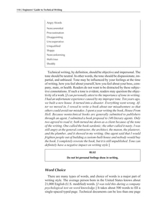 Word Choice
There are many types of words, and choice of words is a major part of
writing style. The average person born in the United States knows about
21,000 English (U.S. modified) words. [I was told this during a company
psychological test on word knowledge.] It takes about 500 words to fill a
single-spaced typed page. Technical documents can be less than one page
Technical writing, by definition, should be objective and impersonal. The
tone should be neutral. In other words, the tone should be dispassionate, im-
partial, and unbiased. Tone may be influenced by your feelings at the time
of writing, how you feel about yourself, how you feel about your boss, com-
pany, mate, or health. Readers do not want to be distracted by these subjec-
tive connotations. If such a tone is evident, readers may question the objec-
tivity of a work. [I can personally attest to the importance of tone in writing.
I had an unfortunate experience caused by my improper tone. Ten years ago,
we built a new house. It turned into a disaster. Everything went wrong. Af-
ter we moved in, I vowed to write a book about our misadventure so that
others could avoid our mistakes. I spent a year writing the book, House From
Hell. Because nontechnical books are generally submitted to publishers
through an agent, I submitted a book proposal to 140 literary agents. Only
two agreed to read it; both turned me down as a client because of the tone
of the writing. One called the book sardonic; the other called it nasty. I was
still angry at the general contractor, the architect, the mason, the plasterer,
and the plumber, and it showed in my writing. One agent said that I would
frighten people out of building a custom-built house and nobody would buy
the book. I completely rewrote the book, but it is still unpublished. Tone can
definitely have a negative impact on writing style.]
110 / Engineers’ Guide to Technical Writing
Angry Words
Noncommittal
Procrastination
Disappointing
Uncooperative
Unqualified
Sloppy
Nonconforming
Malicious
Shoddy
RULE
Do not let personal feelings show in writing.
 