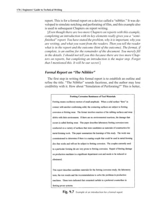 report. This is for a formal report on a device called a “nibbler.” It was de-
veloped to simulate notching and perforating of film, and this example also
is used in subsequent Chapters on report writing.
[Even though there are two more Chapters on reports with this example,
completing an introduction with its key elements really gives you a “semi-
finished” report. You have stated the problem, why it is important, why you
are writing, and what you want from the readers. Then you tell the reader
what is in the report and the outcome (hint of the outcome). The format, if
complete, is an outline for the remainder of the document. You merely fill
in the details. I should not tell you this because there are two more Chap-
ters on reports, but completing an introduction is the major step. Forget
that I mentioned this. It will be our secret.]
Formal Report on “The Nibbler”
The first step in writing this formal report is to establish an outline and
refine the title. “The Nibbler” sounds facetious, and the author may lose
credibility with it. How about “Simulation of Perforating?” This is better,
178 / Engineers’ Guide to Technical Writing
Fig. 9.7 Example of an introduction for a formal report
 