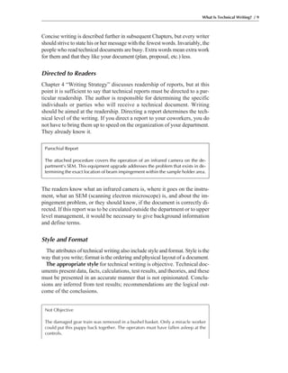 The readers know what an infrared camera is, where it goes on the instru-
ment, what an SEM (scanning electron microscope) is, and about the im-
pingement problem, or they should know, if the document is correctly di-
rected. If this report was to be circulated outside the department or to upper
level management, it would be necessary to give background information
and define terms.
Style and Format
The attributes of technical writing also include style and format. Style is the
way that you write; format is the ordering and physical layout of a document.
The appropriate style for technical writing is objective. Technical doc-
uments present data, facts, calculations, test results, and theories, and these
must be presented in an accurate manner that is not opinionated. Conclu-
sions are inferred from test results; recommendations are the logical out-
come of the conclusions.
Concise writing is described further in subsequent Chapters, but every writer
should strive to state his or her message with the fewest words. Invariably, the
people who read technical documents are busy. Extra words mean extra work
for them and that they like your document (plan, proposal, etc.) less.
Directed to Readers
Chapter 4 “Writing Strategy” discusses readership of reports, but at this
point it is sufficient to say that technical reports must be directed to a par-
ticular readership. The author is responsible for determining the specific
individuals or parties who will receive a technical document. Writing
should be aimed at the readership. Directing a report determines the tech-
nical level of the writing. If you direct a report to your coworkers, you do
not have to bring them up to speed on the organization of your department.
They already know it.
What Is Technical Writing? / 9
Not Objective
The damaged gear train was removed in a bushel basket. Only a miracle worker
could put this puppy back together. The operators must have fallen asleep at the
controls.
Parochial Report
The attached procedure covers the operation of an infrared camera on the de-
partment’s SEM. This equipment upgrade addresses the problem that exists in de-
termining the exact location of beam impingement within the sample holder area.
 