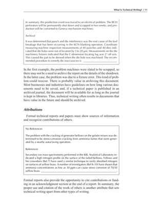 Formal reports also provide the opportunity to cite contributions or fund-
ing in an acknowledgment section at the end of a report. In summary, the
proper use and citation of the work of others is another attribute that sets
technical writing apart from other types of writing.
In the first example, the problem machines were slated to be scrapped, so
there may not be a need to archive the report on the details of the shutdown.
In the latter case, the problem was due to a fixture error. This kind of prob-
lem could reoccur. There is probably value in archiving this document.
Most businesses and industries have guidelines on how long various doc-
uments need to be saved, and, if a technical paper is published in an
archived journal, the document will be available for as long as the journal
is kept in libraries. Thus, technical writing often results in documents that
have value in the future and should be archived.
Attributions
Formal technical reports and papers must show sources of information
and recognize contributions of others.
What Is Technical Writing? / 11
In summary, this production event was traced to an electrical problem. The BCH
perforators will be permanently shut down and scrapped in two weeks, and pro-
duction will be converted to Geneva mechanism machines.
Archival
It was determined that punch and die interference was the root cause of the tool
breakage that has been occurring in the KCN blanking operation. Coordinate
measuring-machine inspection measurements of 40 punches and 40 dies indi-
cated that die holes were out of location by 5 to 20 ␮m. Measurements on the die
machinery fixtures indicated that the C-dimension locating lug was 2° off axis.
This caused the part to be skewed when the die hole was machined. The recom-
mended procedure to remedy die inaccuracies is _________________________.
No References
The problem with the cracking of generator bellows on the gelatin mixers was de-
termined to be stress-corrosion cracking from ammonia fumes that were gener-
ated by a nearby autoclaving operation.
References
Secondary ion mass spectrometry performed in the KRL Analytical Laboratory in-
dicated a high nitrogen profile on the surface of the failed bellows. Fellows and
her coworkers (Ref 7) have used a similar technique to verify absorbed nitrogen
on surfaces of yellow brass. A number of investigators (Ref 8–10) have shown that
ammonia concentrations as low as 30 ppm can cause stress corrosion of 70/30
yellow brass _________________________________________________________.
 