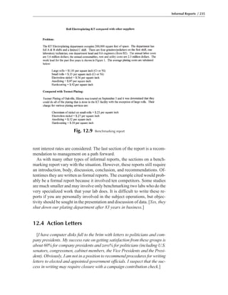 rent interest rates are considered. The last section of the report is a recom-
mendation to management on a path forward.
As with many other types of informal reports, the sections on a bench-
marking report vary with the situation. However, these reports still require
an introduction, body, discussion, conclusion, and recommendations. Of-
tentimes they are written as formal reports. The example cited would prob-
ably be a formal report because it involved ten competitors. Some studies
are much smaller and may involve only benchmarking two labs who do the
very specialized work that your lab does. It is difficult to write these re-
ports if you are personally involved in the subject operations, but objec-
tivity should be sought in the presentation and discussion of data. [Yes, they
shut down our plating department after 83 years in business.]
12.4 Action Letters
[I have computer disks full to the brim with letters to politicians and com-
pany presidents. My success rate on getting satisfaction from these groups is
about 60% for company presidents and zero% for politicians (including U.S.
senators, congressmen, cabinet members, the Vice Presidents and the Presi-
dent). Obviously, I am not in a position to recommend procedures for writing
letters to elected and appointed government officials. I suspect that the suc-
cess in writing may require closure with a campaign contribution check.]
Informal Reports / 235
Fig. 12.9 Benchmarking report
 