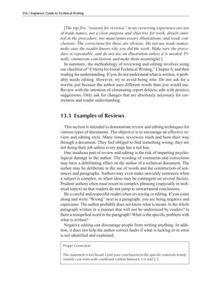 [The top five “reasons for revision” in my reviewing experience are use
of trade names, not a clear purpose and objective for work, details omit-
ted in the procedure, too many/unnecessary illustrations, and weak con-
clusions. The corrections for these are obvious. Do not use trade names;
make sure the reader knows why you did the work. Make sure the proce-
dure is repeatable, and do not use an illustration unless it is needed. Fi-
nally, enumerate conclusions and make them meaningful.]
In summary, the methodology of reviewing and editing involves using
our checklist of “Criteria for Good Technical Writing,” Chapter 6, and then
reading for understanding. If you do not understand what is written, it prob-
ably needs editing. However, try to avoid being trite. Do not ask for a
rewrite just because the author uses different words than you would use.
Review with the intention of eliminating report defects; edit with positive
suggestions. Only ask for changes that are absolutely necessary for cor-
rectness and reader understanding.
13.3 Examples of Reviews
This section is intended to demonstrate review and editing techniques for
various types of documents. The objective is to encourage an effective re-
view and editing style. Many times, reviewers slash and burn their way
through a document. They feel obliged to find something wrong; they are
not doing their job unless every page has a red hue.
One insidious part of review and editing is the risk of imparting psycho-
logical damage to the author. The wording of comments and corrections
may have a debilitating effect on the author of a technical document. The
author may be deliberate in the use of words and the construction of sen-
tences and paragraphs. Authors may even make unwieldy sentences when
a subject is complex, or when ideas may be contingent on several factors.
Prudent authors often must resort to complex phrasing (especially in tech-
nical topics) so that readers do not jump to unwarranted conclusions.
Be a careful and respectful reader when reviewing or editing. If you come
along and write “Wrong” next to a paragraph, you are being negative and
capricious. The author probably does not know what is meant. Is the whole
paragraph written in a manner that will not be understood by readers? Is
there a misspelled word in the paragraph? What is the specific problem with
what is written?
Negative editing can discourage people from writing anything. In addi-
tion, it does not help the author correct faults if what is lacking or in error
is not identified and explained.
256 / Engineers’ Guide to Technical Writing
Proper Correction
This statement is too broad. Limit your conclusions to the specific materials tested,
namely cast irons with combined carbon between 1.0 and 2.3.
 