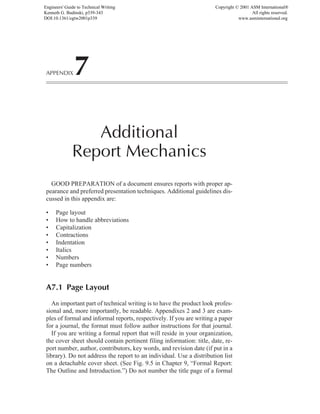 APPENDIX7
Additional
Report Mechanics
GOOD PREPARATION of a document ensures reports with proper ap-
pearance and preferred presentation techniques. Additional guidelines dis-
cussed in this appendix are:
• Page layout
• How to handle abbreviations
• Capitalization
• Contractions
• Indentation
• Italics
• Numbers
• Page numbers
A7.1 Page Layout
An important part of technical writing is to have the product look profes-
sional and, more importantly, be readable. Appendixes 2 and 3 are exam-
ples of formal and informal reports, respectively. If you are writing a paper
for a journal, the format must follow author instructions for that journal.
If you are writing a formal report that will reside in your organization,
the cover sheet should contain pertinent filing information: title, date, re-
port number, author, contributors, key words, and revision date (if put in a
library). Do not address the report to an individual. Use a distribution list
on a detachable cover sheet. (See Fig. 9.5 in Chapter 9, “Formal Report:
The Outline and Introduction.”) Do not number the title page of a formal
Engineers' Guide to Technical Writing
Kenneth G. Budinski, p339-343
DOI:10.1361/egtw2001p339
Copyright © 2001 ASM International®
All rights reserved.
www.asminternational.org
 