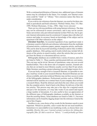 46 / Engineers’ Guide to Technical Writing
With a continued proliferation of Internet sites, additional types of domain
names may be considered in the future. For example, new Internet exten-
sions could be “.bank” or “.library.” New extension names like these are
under consideration.
If you wish to cite references from the Internet, you need to list them sim-
ilarly to periodicals and book references: Webster Online, Para. 315, Mar.
1999, Webster Dictionary, 14 Jan., 1998, <http://www.wd.com>
There are two obvious problems with using Internet references. The data
may not be referenced to ensure correctness, and it may not be current.
Some universities only put refereed material on their Web site, but in gen-
eral, Internet information must be scrutinized. Compare data with other ref-
erences and judge its accuracy based on knowledge of the subject and its
agreement with other references on the subject.
Literature Searches. An essential ingredient of any significant study is
a literature search to find relevant reference information from the multitude
of journal articles, conference papers, patents, magazine articles, and books.
This can be done by keyword searching of abstracts and/or titles in biblio-
graphic databases. After getting search results (which may include full ab-
stracts of the articles in search results), select the articles that you want to
get from the library or a document delivery service.
Bibliographic databases are available from a variety of sources, and a few
are listed in Table 3.1. These searches and document delivery cost money.
This cost may not be trivial. Beware of translations; some can cost several
hundred dollars. This is the down side of computer searches. Journals arti-
cles that are on-hand in most libraries usually cost less than $5 per article.
Make literature searching a project planning item and budget monies for it.
If you are lucky enough to have a research librarian, it is possible to sim-
ply e-mail key words to your research librarian. Research librarians are not
always available, and some technical libraries may not have access to some
of the bibliographic databases. Professional societies such as ASM Inter-
national will do searches on a contract basis if your company does not have
a research library. Read the abstracts and check the ones where you would
like the complete article. Send it back to the library for delivery of the full-
text articles. This process may take just a few days for a targeted search
and just a few documents, or it may take weeks if you search and require
a large number of documents. It is also useful to have an appreciation of
the different types of bibliographic databases available on the Internet or
from the assisting library. Some databases are listed in Table 3.1, but more
information can be found by digging deeper into the references listed at the
end of this Chapter.
Needless to say, your choice of key words for the literature search is most
important. Whenever possible, select words that do not need modifiers.
Sometimes it is unavoidable to use modifying words, so choose them very
carefully. [Earlier this year, I started a project on knives for slitting pho-
tographic film. If I did a search on “knives,” I could probably get three
 