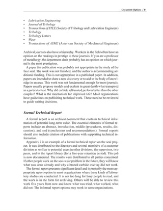 • Lubrication Engineering
• Journal of Tribology
• Transactions of STLE (Society of Tribology and Lubrication Engineers)
• Tribology
• Tribology Letters
• Wear
• Transactions of ASME (American Society of Mechanical Engineers)
Archival journals also have a hierarchy. Workers in the field often have an
opinion on the rankings in prestige to these journals. If you are a professor
of metallurgy, the department chair probably has an opinion on which jour-
nal is the most prestigious.
A paper for publication was probably not appropriate in the study of the
face seal. The work was not finished, and the author is recommending ad-
ditional funding. This is not appropriate in a published paper. In addition,
papers are intended to share a new discovery or to add to the body of knowl-
edge in an area. This work was not fundamental enough for most journals.
Papers usually propose models and explain in great depth what transpired
in a particular test. Why did carbide self-mated perform better than the other
couples? What is the mechanism for improved life? Most organizations
have guidelines on publishing technical work. These need to be reviewed
to guide writing decisions.
Formal Technical Report
A formal report is an archival document that contains technical infor-
mation of potential long-term value. The essential elements of formal re-
ports include an abstract, introduction, middle (procedures, results, dis-
cussion), and end (conclusions and recommendations). Formal reports
should also include citation of publications with supporting technical in-
formation.
Appendix 2 is an example of a formal technical report on the seal proj-
ect. It was distributed to the directors and several members of a customer
division as well as to potential users in other divisions, the supervisor, two
peers, and to the report library (for a five-year retention period). This job
is now documented. The results were distributed to all parties concerned.
If other people work on the seal-wear problem in the future, they will know
what was done already and why a brazed carbide overlay did not work.
The formal report presents significant detail and is probably the more ap-
propriate report option in most organizations where these kinds of labora-
tory studies are conducted. It is not too long for busy people to read, and
the work is in the form for archiving. Others will be able to review this
work five years from now and know what was tried, what worked, what
did not. The informal report options may work in some organizations.
Document Options / 81
 