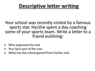 Descriptive letter writing
Your school was recently visited by a famous
sports star. He/she spent a day coaching
some of your sports team. Write a letter to a
friend outlining:
 Who organised the visit
 Your best part of the visit
 What has the school gained from his/her visit
 
